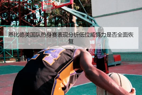 恩比德美国队热身赛表现分析低位威慑力是否全面恢复