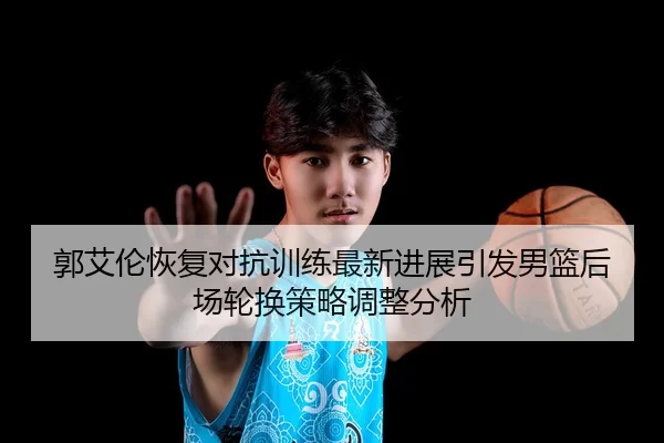 郭艾伦恢复对抗训练最新进展引发男篮后场轮换策略调整分析