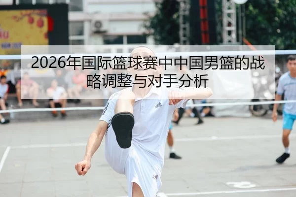 2026年国际篮球赛中中国男篮的战略调整与对手分析