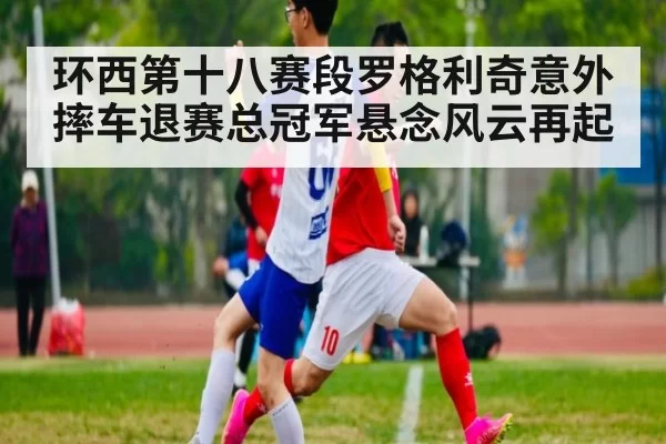 环西第十八赛段罗格利奇意外摔车退赛总冠军悬念风云再起