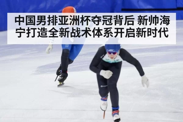 中国男排亚洲杯夺冠背后 新帅海宁打造全新战术体系开启新时代