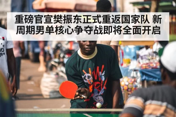 重磅官宣樊振东正式重返国家队 新周期男单核心争夺战即将全面开启