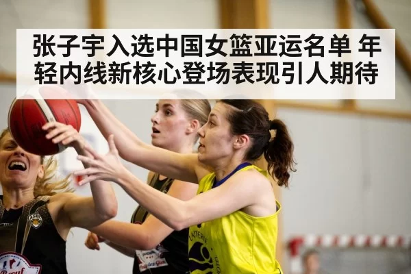 张子宇入选中国女篮亚运名单 年轻内线新核心登场表现引人期待