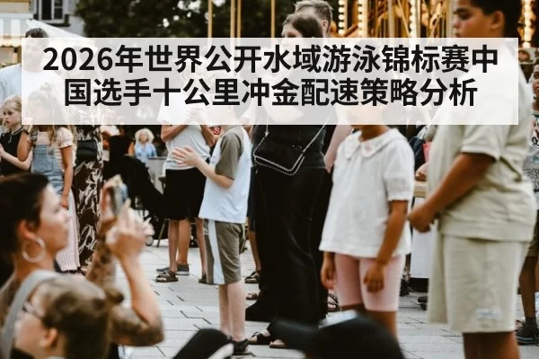2026年世界公开水域游泳锦标赛中国选手十公里冲金配速策略分析